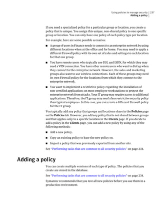 Using policies to manage security   237
                                                                                   Adding a policy



           If you need a specialized policy for a particular group or location, you create a
           policy that is unique. You assign this unique, non-shared policy to one specific
           group or location. You can only have one policy of each policy type per location.
           For example, here are some possible scenarios:
           ■   A group of users in Finance needs to connect to an enterprise network by using
               different locations when at the office and for home. You may need to apply a
               different Firewall policy with its own set of rules and settings to each location
               for that one group.
           ■   You have remote users who typically use DSL and ISDN, for which they may
               need a VPN connection. You have other remote users who want to dial up when
               they connect to the enterprise network. However, the sales and marketing
               groups also want to use wireless connections. Each of these groups may need
               its own Firewall policy for the locations from which they connect to the
               enterprise network.
           ■   You want to implement a restrictive policy regarding the installation of
               non-certified applications on most employee workstations to protect the
               enterprise network from attacks. Your IT group may require access to additional
               applications. Therefore, the IT group may need a less restrictive security policy
               than typical employees. In this case, you can create a different Firewall policy
               for the IT group.
           You typically add any policy that groups and locations share in the Policies page
           on the Policies tab. However, you add any policy that is not shared between groups
           and that applies only to a specific location in the Clients page. If you decide to
           add a policy in the Clients page, you can add a new policy by using any of the
           following methods:
           ■   Add a new policy.
           ■   Copy an existing policy to base the new policy on.
           ■   Import a policy that was previously exported from another site.
           See “Performing tasks that are common to all security policies” on page 234.



Adding a policy
           You can create multiple versions of each type of policy. The policies that you
           create are stored in the database.
           See “Performing tasks that are common to all security policies” on page 234.
           Symantec recommends that you test all new policies before you use them in a
           production environment.
 