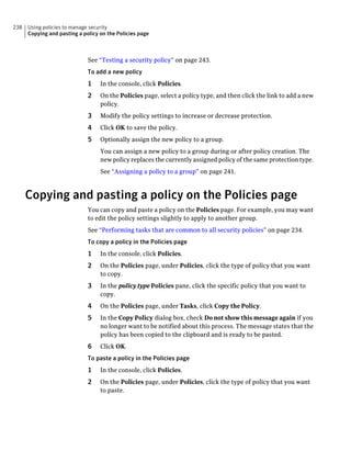238   Using policies to manage security
      Copying and pasting a policy on the Policies page



                              See “Testing a security policy” on page 243.
                              To add a new policy
                              1    In the console, click Policies.
                              2    On the Policies page, select a policy type, and then click the link to add a new
                                   policy.
                              3    Modify the policy settings to increase or decrease protection.
                              4    Click OK to save the policy.
                              5    Optionally assign the new policy to a group.
                                   You can assign a new policy to a group during or after policy creation. The
                                   new policy replaces the currently assigned policy of the same protection type.
                                   See “Assigning a policy to a group” on page 241.



      Copying and pasting a policy on the Policies page
                              You can copy and paste a policy on the Policies page. For example, you may want
                              to edit the policy settings slightly to apply to another group.
                              See “Performing tasks that are common to all security policies” on page 234.
                              To copy a policy in the Policies page
                              1    In the console, click Policies.
                              2    On the Policies page, under Policies, click the type of policy that you want
                                   to copy.
                              3    In the policy type Policies pane, click the specific policy that you want to
                                   copy.
                              4    On the Policies page, under Tasks, click Copy the Policy.
                              5    In the Copy Policy dialog box, check Do not show this message again if you
                                   no longer want to be notified about this process. The message states that the
                                   policy has been copied to the clipboard and is ready to be pasted.
                              6    Click OK.
                              To paste a policy in the Policies page
                              1    In the console, click Policies.
                              2    On the Policies page, under Policies, click the type of policy that you want
                                   to paste.
 