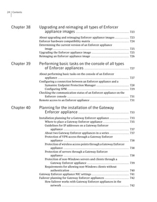 24   Contents




     Chapter 38   Upgrading and reimaging all types of Enforcer
                    appliance images ......................................................... 723
                  About upgrading and reimaging Enforcer appliance images ...............                       723
                  Enforcer hardware compatibility matrix .........................................              724
                  Determining the current version of an Enforcer appliance
                      image .................................................................................   725
                  Upgrading the Enforcer appliance image ........................................               725
                  Reimaging an Enforcer appliance image .........................................               726

     Chapter 39   Performing basic tasks on the console of all types
                     of Enforcer appliances ................................................ 727
                  About performing basic tasks on the console of an Enforcer
                      appliance ............................................................................    727
                  Configuring a connection between an Enforcer appliance and a
                      Symantec Endpoint Protection Manager ...................................                  728
                      Configuring SPM ..................................................................        729
                  Checking the communication status of an Enforcer appliance on the
                      Enforcer console ..................................................................       731
                  Remote access to an Enforcer appliance ..........................................             731

     Chapter 40   Planning for the installation of the Gateway
                     Enforcer appliance ...................................................... 733
                  Installation planning for a Gateway Enforcer appliance .....................                  733
                       Where to place a Gateway Enforcer appliance ............................                 735
                       Guidelines for IP addresses on a Gateway Enforcer
                            appliance ......................................................................    737
                       About two Gateway Enforcer appliances in a series .....................                  737
                       Protection of VPN access through a Gateway Enforcer
                            appliance ......................................................................    738
                       Protection of wireless access points through a Gateway Enforcer
                            appliance ......................................................................    738
                       Protection of servers through a Gateway Enforcer
                            appliance ......................................................................    738
                       Protection of non-Windows servers and clients through a
                            Gateway Enforcer appliance .............................................            739
                       Requirements for allowing non-Windows clients without
                            authentication ...............................................................      740
                  Gateway Enforcer appliance NIC settings ........................................              741
                  Failover planning for Gateway Enforcer appliances ..........................                  742
                       How failover works with Gateway Enforcer appliances in the
                            network ........................................................................    742
 