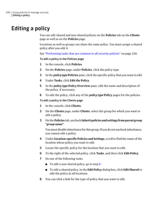 240   Using policies to manage security
      Editing a policy




      Editing a policy
                              You can edit shared and non-shared policies on the Policies tab on the Clients
                              page as well as on the Policies page.
                              Locations as well as groups can share the same policy. You must assign a shared
                              policy after you edit it.
                              See “Performing tasks that are common to all security policies” on page 234.
                              To edit a policy in the Policies page
                              1     In the console, click Policies.
                              2     On the Policies page, under Policies, click the policy type.
                              3     In the policy type Policies pane, click the specific policy that you want to edit
                              4     Under Tasks, click Edit the Policy.
                              5     In the policy type Policy Overview pane, edit the name and description of
                                    the policy, if necessary.
                              6     To edit the policy, click any of the policy type Policy pages for the policies.
                              To edit a policy in the Clients page
                              1     In the console, click Clients.
                              2     On the Clients page, under Clients, select the group for which you want to
                                    edit a policy.
                              3     On the Policies tab, uncheck Inherit policies and settings from parent group
                                    "group name".
                                    You must disable inheritance for this group. If you do not uncheck inheritance,
                                    you cannot edit a policy.
                              4     Under Location-specific Policies and Settings, scroll to find the name of the
                                    location whose policy you want to edit.
                              5     Locate the specific policy for the location that you want to edit.
                              6     To the right of the selected policy, click Tasks, and then click Edit Policy.
                              7     Do one of the following tasks:
                                    ■     To edit a non-shared policy, go to step 8.
                                    ■     To edit a shared policy, in the Edit Policy dialog box, click Edit Shared to
                                          edit the policy in all locations.

                              8     You can click a link for the type of policy that you want to edit.
 