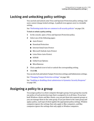 Using policies to manage security   241
                                                           Locking and unlocking policy settings




Locking and unlocking policy settings
           You can lock and unlock some Virus and Spyware Protection policy settings. End
           users cannot change locked settings. A padlock icon appears next to a lockable
           setting.
           See “Performing tasks that are common to all security policies” on page 234.
           To lock or unlock a policy setting
           1   In the console, open a Virus and Spyware Protection policy.
           2   Select one of the following pages:
               ■   Auto-Protect
               ■   Download Protection
               ■   Internet Email Auto-Protect
               ■   Microsoft Outlook Auto-Protect
               ■   Lotus Notes Auto-Protect
               ■   SONAR
               ■   Global Scan Options
               ■   Miscellaneous

           3   Click a padlock icon to lock or unlock the corresponding setting.
           4   Click OK.
           You can also lock and unlock Tamper Protection settings and Submissions settings.
           See “Changing Tamper Protection settings” on page 360.
           See “Enabling or disabling client submissions to Symantec Security Response”
           on page 305.



Assigning a policy to a group
           You assign a policy to a client computer through a group. Every group has exactly
           one policy of each protection type that is assigned to it at all times. If you have
           both Windows clients and Mac clients, you can put them into separate groups or
           you can manage them in the same group. If you put them in the same group and
           apply a policy, each type of client applies the appropriate policy settings. Window
           computers ignore the settings that only apply to Mac computers, and Mac
           computers ignore the settings that only apply to Window computers.
 