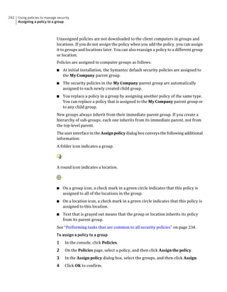 242   Using policies to manage security
      Assigning a policy to a group



                              Unassigned policies are not downloaded to the client computers in groups and
                              locations. If you do not assign the policy when you add the policy, you can assign
                              it to groups and locations later. You can also reassign a policy to a different group
                              or location.
                              Policies are assigned to computer groups as follows:
                              ■   At initial installation, the Symantec default security policies are assigned to
                                  the My Company parent group.
                              ■   The security policies in the My Company parent group are automatically
                                  assigned to each newly created child group.
                              ■   You replace a policy in a group by assigning another policy of the same type.
                                  You can replace a policy that is assigned to the My Company parent group or
                                  to any child group.
                              New groups always inherit from their immediate parent group. If you create a
                              hierarchy of sub-groups, each one inherits from its immediate parent, not from
                              the top-level parent.
                              The user interface in the Assign policy dialog box conveys the following additional
                              information:
                              A folder icon indicates a group.




                              A round icon indicates a location.




                              ■   On a group icon, a check mark in a green circle indicates that this policy is
                                  assigned to all of the locations in the group.
                              ■   On a location icon, a check mark in a green circle indicates that this policy is
                                  assigned to this location.
                              ■   Text that is grayed out means that the group or location inherits its policy
                                  from its parent group.
                              See “Performing tasks that are common to all security policies” on page 234.
                              To assign a policy to a group
                              1     In the console, click Policies.
                              2     On the Policies page, select a policy, and then click Assign the policy.
                              3     In the Assign policy dialog box, select the groups, and then click Assign.
                              4     Click OK to confirm.
 