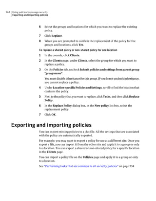 244   Using policies to manage security
      Exporting and importing policies



                              6    Select the groups and locations for which you want to replace the existing
                                   policy.
                              7    Click Replace.
                              8    When you are prompted to confirm the replacement of the policy for the
                                   groups and locations, click Yes.
                              To replace a shared policy or non-shared policy for one location
                              1    In the console, click Clients.
                              2    In the Clients page, under Clients, select the group for which you want to
                                   replace a policy.
                              3    On the Policies tab, uncheck Inherit policies and settings from parent group
                                   "group name".
                                   You must disable inheritance for this group. If you do not uncheck inheritance,
                                   you cannot replace a policy.
                              4    Under Location-specific Policies and Settings, scroll to find the location that
                                   contains the policy.
                              5    Next to the policy that you want to replace, click Tasks, and then click Replace
                                   Policy.
                              6    In the Replace Policy dialog box, in the New policy list box, select the
                                   replacement policy.
                              7    Click OK.



      Exporting and importing policies
                              You can export existing policies to a .dat file. All the settings that are associated
                              with the policy are automatically exported.
                              For example, you may want to export a policy for use at a different site. Once you
                              export a file, you can import it from the other site and apply it to a group or only
                              to a location. You can export a shared or non-shared policy for a specific location
                              in the Clients page.
                              You can import a policy file on the Policies page and apply it to a group or only
                              to a location.
                              See “Performing tasks that are common to all security policies” on page 234.
 