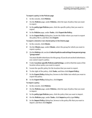 Using policies to manage security   245
                                                     Exporting and importing policies



To export a policy in the Policies page
1   In the console, click Policies.
2   On the Policies page, under Policies, click the type of policy that you want
    to export.
3   In the policy type Policies pane, click the specific policy that you want to
    export.
4   In the Policies page, under Tasks, click Export the Policy.
5   In the Export Policy dialog box, locate the folder where you want to export
    the policy file to, and then click Export.
To export a shared or non-shared policy in the Clients page
1   In the console, click Clients.
2   On the Clients page, under Clients, select the group for which you want to
    export a policy.
3   On the Policies tab, uncheck Inherit policies and settings from parent group
    "group name".
    You must disable inheritance for this group. If you do not uncheck inheritance,
    you cannot export a policy.
4   Under Location-specific Policies and Settings, scroll to find the name of the
    location whose policy you want to export.
5   Locate the specific policy for the location that you want to export.
6   To the right of the policy, click Tasks, and then click Export Policy.
7   In the Export Policy dialog box, browse to the folder into which you want to
    export the policy.
8   In the Export Policy dialog box, click Export.
To import a policy
1   In the console, click Policies.
2   On the Policies page, under Policies, click the type of policy that you want
    to import.
3   In the policy type Policies pane, click the policy that you want to import.
4   On the Policies page, under Tasks, click Import a policy type Policy.
5   In the Import Policy dialog box, browse to the policy file that you want to
    import, and then click Import.
 