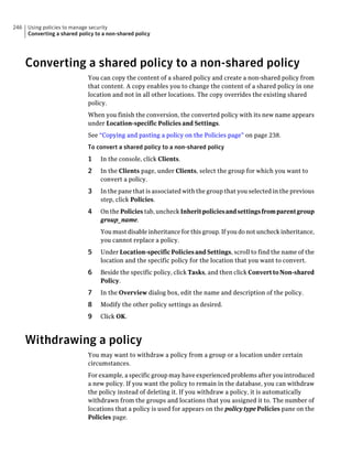 246   Using policies to manage security
      Converting a shared policy to a non-shared policy




      Converting a shared policy to a non-shared policy
                              You can copy the content of a shared policy and create a non-shared policy from
                              that content. A copy enables you to change the content of a shared policy in one
                              location and not in all other locations. The copy overrides the existing shared
                              policy.
                              When you finish the conversion, the converted policy with its new name appears
                              under Location-specific Policies and Settings.
                              See “Copying and pasting a policy on the Policies page” on page 238.
                              To convert a shared policy to a non-shared policy
                              1    In the console, click Clients.
                              2    In the Clients page, under Clients, select the group for which you want to
                                   convert a policy.
                              3    In the pane that is associated with the group that you selected in the previous
                                   step, click Policies.
                              4    On the Policies tab, uncheck Inherit policies and settings from parent group
                                   group_name.
                                   You must disable inheritance for this group. If you do not uncheck inheritance,
                                   you cannot replace a policy.
                              5    Under Location-specific Policies and Settings, scroll to find the name of the
                                   location and the specific policy for the location that you want to convert.
                              6    Beside the specific policy, click Tasks, and then click Convert to Non-shared
                                   Policy.
                              7    In the Overview dialog box, edit the name and description of the policy.
                              8    Modify the other policy settings as desired.
                              9    Click OK.



      Withdrawing a policy
                              You may want to withdraw a policy from a group or a location under certain
                              circumstances.
                              For example, a specific group may have experienced problems after you introduced
                              a new policy. If you want the policy to remain in the database, you can withdraw
                              the policy instead of deleting it. If you withdraw a policy, it is automatically
                              withdrawn from the groups and locations that you assigned it to. The number of
                              locations that a policy is used for appears on the policy type Policies pane on the
                              Policies page.
 