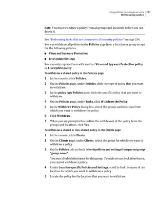 Using policies to manage security   247
                                                                 Withdrawing a policy




Note: You must withdraw a policy from all groups and locations before you can
delete it.

See “Performing tasks that are common to all security policies” on page 234.
You can withdraw all policies in the Policies page from a location or group except
for the following policies:
■   Virus and Spyware Protection
■   LiveUpdate Settings
You can only replace them with another Virus and Spyware Protection policy
or LiveUpdate policy.
To withdraw a shared policy in the Policies page
1    In the console, click Policies.
2    On the Policies page, under Policies, click the type of policy that you want
     to withdraw.
3    In the policy type Policies pane, click the specific policy that you want to
     withdraw.
4    On the Policies page, under Tasks, click Withdraw the Policy.
5    In the Withdraw Policy dialog box, check the groups and locations from
     which you want to withdraw the policy.
6    Click Withdraw.
7    When you are prompted to confirm the withdrawal of the policy from the
     groups and locations, click Yes.
To withdraw a shared or non-shared policy in the Clients page
1    In the console, click Clients.
2    On the Clients page, under Clients, select the group for which you want to
     withdraw a policy.
3    On the Policies tab, uncheck Inherit policies and settings from parent group
     "group name".
     You must disable inheritance for this group. If you do not uncheck inheritance,
     you cannot withdraw a policy.
4    Under Location-specific Policies and Settings, scroll to find the name of the
     location for which you want to withdraw a policy.
5    Locate the policy for the location that you want to withdraw.
 