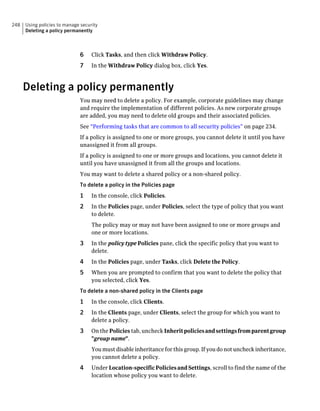 248   Using policies to manage security
      Deleting a policy permanently



                              6     Click Tasks, and then click Withdraw Policy.
                              7     In the Withdraw Policy dialog box, click Yes.



      Deleting a policy permanently
                              You may need to delete a policy. For example, corporate guidelines may change
                              and require the implementation of different policies. As new corporate groups
                              are added, you may need to delete old groups and their associated policies.
                              See “Performing tasks that are common to all security policies” on page 234.
                              If a policy is assigned to one or more groups, you cannot delete it until you have
                              unassigned it from all groups.
                              If a policy is assigned to one or more groups and locations, you cannot delete it
                              until you have unassigned it from all the groups and locations.
                              You may want to delete a shared policy or a non-shared policy.
                              To delete a policy in the Policies page
                              1     In the console, click Policies.
                              2     In the Policies page, under Policies, select the type of policy that you want
                                    to delete.
                                    The policy may or may not have been assigned to one or more groups and
                                    one or more locations.
                              3     In the policy type Policies pane, click the specific policy that you want to
                                    delete.
                              4     In the Policies page, under Tasks, click Delete the Policy.
                              5     When you are prompted to confirm that you want to delete the policy that
                                    you selected, click Yes.
                              To delete a non-shared policy in the Clients page
                              1     In the console, click Clients.
                              2     In the Clients page, under Clients, select the group for which you want to
                                    delete a policy.
                              3     On the Policies tab, uncheck Inherit policies and settings from parent group
                                    "group name".
                                    You must disable inheritance for this group. If you do not uncheck inheritance,
                                    you cannot delete a policy.
                              4     Under Location-specific Policies and Settings, scroll to find the name of the
                                    location whose policy you want to delete.
 