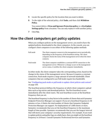 Using policies to manage security   249
                                                    How the client computers get policy updates



          5   Locate the specific policy for the location that you want to delete.
          6   To the right of the selected policy, click Tasks, and then click Withdraw
              Policy.
              You cannot delete a Virus and Spyware Protection policy or a LiveUpdate
              Settings policy from a location. You can only replace it with another policy.
          7   Click Yes.



How the client computers get policy updates
          When you configure policies on the management server, you need to have the
          updated policies downloaded to the client computers. In the console, you can
          configure client computers to use either of the following update methods:

          Pull mode         The client computer connects to the management server periodically,
                            depending on the frequency of the heartbeat setting. The client
                            computer checks the status of the management server when the client
                            connects.

          Push mode         The client computer establishes a constant HTTP connection to the
                            management server. Whenever a change occurs in the management
                            server status, it notifies the client computer immediately.


          In either mode, the client computer takes the corresponding action, based on the
          change in the status of the management server. Because it requires a constant
          connection, Push mode requires a large amount of network bandwidth. Client
          computers that are configured to use Pull mode require less bandwidth.
          See “Configuring push mode or pull mode to update client policies and content”
          on page 250.
          The heartbeat protocol defines the frequency at which client computers upload
          data such as log entries and download policies. The first heartbeat occurs
          immediately after the client starts. The next heartbeat occurs at the heartbeat
          frequency that you set.
          The heartbeat frequency is a key factor in the number of clients that each Symantec
          Endpoint Protection Manager can support. If you set a heartbeat frequency to 30
          minutes or less, it limits the total number of clients that Symantec Endpoint
          Protection Manager can support. For deployments of 1,000 clients or more,
          Symantec recommends that you set the heartbeat frequency to the maximum
          length of time possible. Symantec recommends that you use the longest interval
          that still meets your company’s security requirements. For example, if you want
          to update policies and gather logs on a daily basis, then you might set the heartbeat
          frequency to 24 hours. Consult Symantec Professional Services and Symantec
 