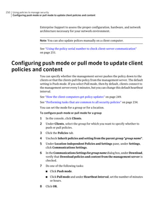 250   Using policies to manage security
      Configuring push mode or pull mode to update client policies and content



                             Enterprise Support to assess the proper configuration, hardware, and network
                             architecture necessary for your network environment.


                             Note: You can also update polices manually on a client computer.

                             See “Using the policy serial number to check client-server communication”
                             on page 251.



      Configuring push mode or pull mode to update client
      policies and content
                             You can specify whether the management server pushes the policy down to the
                             clients or that the clients pull the policy from the management server. The default
                             setting is Push mode. If you select Pull mode, then by default, clients connect to
                             the management server every 5 minutes, but you can change this default heartbeat
                             interval.
                             See “How the client computers get policy updates” on page 249.
                             See “Performing tasks that are common to all security policies” on page 234.
                             You can set the mode for a group or for a location.
                             To configure push mode or pull mode for a group
                             1    In the console, click Clients.
                             2    Under Clients, select the group for which you want to specify whether to
                                  push or pull policies.
                             3    Click the Policies tab.
                             4    Uncheck Inherit policies and setting from the parent group "group name".
                             5    Under Location-independent Policies and Settings pane, under Settings,
                                  click Communications Settings.
                             6    In the Communications Settings for group name dialog box, under Download,
                                  verify that Download policies and content from the management server is
                                  checked.
                             7    Do one of the following tasks:
                                  ■   Click Push mode.
                                  ■   Click Pull mode and under Heartbeat Interval, set the number of minutes
                                      or hours.

                             8    Click OK.
 
