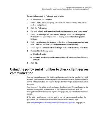 Using policies to manage security   251
                               Using the policy serial number to check client-server communication



           To specify Push mode or Pull mode for a location
           1   In the console, click Clients.
           2   Under Clients, select the group for which you want to specify whether to
               push or pull policies.
           3   Click the Policies tab.
           4   Uncheck Inherit policies and setting from the parent group "group name".
           5   Under Location-specific Policies and Settings, under Location-specific
               Policies for the location you want to modify, expand Location-specific
               Settings.
           6   Under Location-specific Settings, to the right of Communications Settings,
               click Tasks and uncheck Use Group Communications Settings.
           7   To the right of Communications Settings, click Local - Push or (Local - Pull).
           8   Do one of the following tasks:
               ■   Click Push mode.
               ■   Click Pull mode and under Heartbeat Interval, set the number of minutes
                   or hours.

           9   Click OK.



Using the policy serial number to check client-server
communication
           You can manually update the policies and use the policy serial numbers to check
           whether your managed client computers can communicate with your management
           server. If the client does not receive the update, there might be a communication
           problem.
           You first check the policy serial number on the client to see if it matches the serial
           number that appears in the console. If the client communicates with the
           management server and receives regular policy updates, the serial numbers should
           match.
           If the policy serial numbers do not match, you can try to manually update the
           policies on the client computer and check the troubleshooting logs.
           See “Performing tasks that are common to all security policies” on page 234.
 