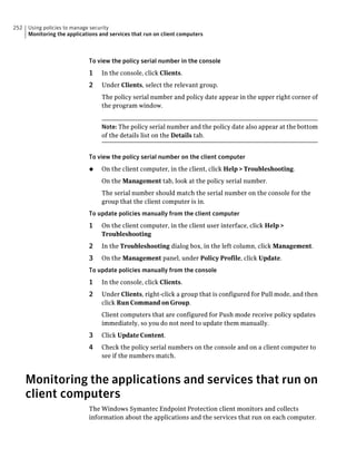 252   Using policies to manage security
      Monitoring the applications and services that run on client computers



                             To view the policy serial number in the console
                             1     In the console, click Clients.
                             2     Under Clients, select the relevant group.
                                   The policy serial number and policy date appear in the upper right corner of
                                   the program window.


                                   Note: The policy serial number and the policy date also appear at the bottom
                                   of the details list on the Details tab.


                             To view the policy serial number on the client computer
                             ◆     On the client computer, in the client, click Help > Troubleshooting.
                                   On the Management tab, look at the policy serial number.
                                   The serial number should match the serial number on the console for the
                                   group that the client computer is in.
                             To update policies manually from the client computer
                             1     On the client computer, in the client user interface, click Help >
                                   Troubleshooting
                             2     In the Troubleshooting dialog box, in the left column, click Management.
                             3     On the Management panel, under Policy Profile, click Update.
                             To update policies manually from the console
                             1     In the console, click Clients.
                             2     Under Clients, right-click a group that is configured for Pull mode, and then
                                   click Run Command on Group.
                                   Client computers that are configured for Push mode receive policy updates
                                   immediately, so you do not need to update them manually.
                             3     Click Update Content.
                             4     Check the policy serial numbers on the console and on a client computer to
                                   see if the numbers match.



      Monitoring the applications and services that run on
      client computers
                             The Windows Symantec Endpoint Protection client monitors and collects
                             information about the applications and the services that run on each computer.
 