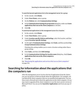 Using policies to manage security   255
                           Searching for information about the applications that the computers run



           To send the learned applications list to the management server for a group
           1   In the console, click Clients.
           2   Under View Clients, select a group.
           3   On the Policies tab, click Communications Settings.
           4   In the Communications Settings for group name dialog box, make sure Learn
               applications that run on the client computers is checked.
           5   Click OK.
           To send learned applications to the management server for a location
           1   In the console, click Clients.
           2   Under View Clients, select a group.
           3   Under Location-specific Policies and Settings, select the location, and then
               expand Location-specific Settings.
           4   To the right of Communications Settings, click Tasks, and then uncheck Use
               Group Communications Settings.
               Checking this setting enables you to create a location setting rather than a
               group setting.
           5   Click Tasks, and then click Edit Settings.
           6   In the Communications Settings for location name dialog box, check Learn
               applications that run on the client computers.
           7   Click OK.
           See “Monitoring the applications and services that run on client computers”
           on page 252.



Searching for information about the applications that
the computers run
           After the management server receives the list of applications from the clients,
           you can run queries to find out details about the applications. For example, you
           can find all the client computers that use an unauthorized application. You can
           then create a firewall rule to block the application on the client computer. Or you
           may want to upgrade all the client computers to use the most current version of
           Microsoft Word. You can use the Search for Applications task from any type of
           policy.
 