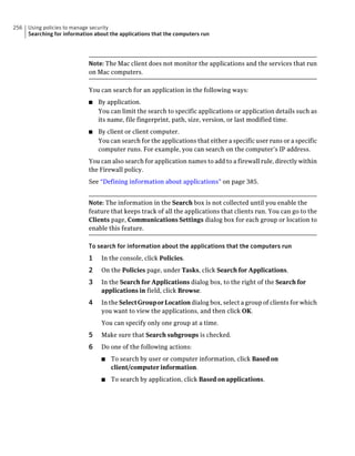 256   Using policies to manage security
      Searching for information about the applications that the computers run




                             Note: The Mac client does not monitor the applications and the services that run
                             on Mac computers.

                             You can search for an application in the following ways:
                             ■   By application.
                                 You can limit the search to specific applications or application details such as
                                 its name, file fingerprint, path, size, version, or last modified time.
                             ■   By client or client computer.
                                 You can search for the applications that either a specific user runs or a specific
                                 computer runs. For example, you can search on the computer’s IP address.
                             You can also search for application names to add to a firewall rule, directly within
                             the Firewall policy.
                             See “Defining information about applications” on page 385.


                             Note: The information in the Search box is not collected until you enable the
                             feature that keeps track of all the applications that clients run. You can go to the
                             Clients page, Communications Settings dialog box for each group or location to
                             enable this feature.

                             To search for information about the applications that the computers run
                             1    In the console, click Policies.
                             2    On the Policies page, under Tasks, click Search for Applications.
                             3    In the Search for Applications dialog box, to the right of the Search for
                                  applications in field, click Browse.
                             4    In the Select Group or Location dialog box, select a group of clients for which
                                  you want to view the applications, and then click OK.
                                  You can specify only one group at a time.
                             5    Make sure that Search subgroups is checked.
                             6    Do one of the following actions:
                                  ■   To search by user or computer information, click Based on
                                      client/computer information.
                                  ■   To search by application, click Based on applications.
 