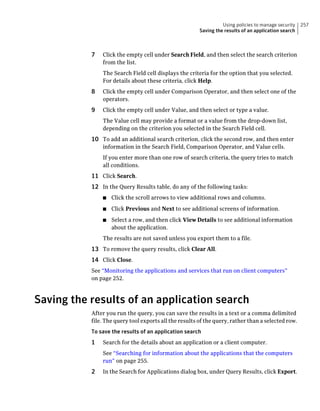 Using policies to manage security   257
                                                        Saving the results of an application search



           7   Click the empty cell under Search Field, and then select the search criterion
               from the list.
               The Search Field cell displays the criteria for the option that you selected.
               For details about these criteria, click Help.
           8   Click the empty cell under Comparison Operator, and then select one of the
               operators.
           9   Click the empty cell under Value, and then select or type a value.
               The Value cell may provide a format or a value from the drop-down list,
               depending on the criterion you selected in the Search Field cell.
           10 To add an additional search criterion, click the second row, and then enter
               information in the Search Field, Comparison Operator, and Value cells.
               If you enter more than one row of search criteria, the query tries to match
               all conditions.
           11 Click Search.
           12 In the Query Results table, do any of the following tasks:
               ■   Click the scroll arrows to view additional rows and columns.
               ■   Click Previous and Next to see additional screens of information.
               ■   Select a row, and then click View Details to see additional information
                   about the application.
               The results are not saved unless you export them to a file.
           13 To remove the query results, click Clear All.
           14 Click Close.
           See “Monitoring the applications and services that run on client computers”
           on page 252.



Saving the results of an application search
           After you run the query, you can save the results in a text or a comma delimited
           file. The query tool exports all the results of the query, rather than a selected row.
           To save the results of an application search
           1   Search for the details about an application or a client computer.
               See “Searching for information about the applications that the computers
               run” on page 255.
           2   In the Search for Applications dialog box, under Query Results, click Export.
 