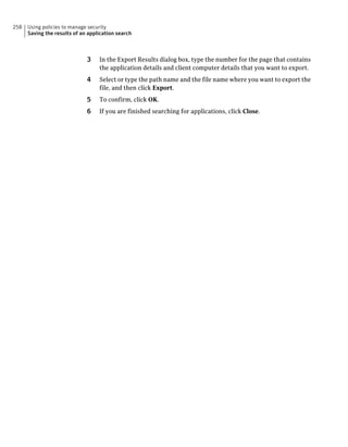 258   Using policies to manage security
      Saving the results of an application search



                              3    In the Export Results dialog box, type the number for the page that contains
                                   the application details and client computer details that you want to export.
                              4    Select or type the path name and the file name where you want to export the
                                   file, and then click Export.
                              5    To confirm, click OK.
                              6    If you are finished searching for applications, click Close.
 