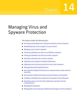 Chapter                       14
Managing Virus and
Spyware Protection
      This chapter includes the following topics:

      ■   Preventing and handling virus and spyware attacks on client computers

      ■   Remediating risks on the computers in your network

      ■   Managing scans on client computers

      ■   Setting up scheduled scans that run on Windows computers

      ■   Setting up scheduled scans that run on Mac computers

      ■   Running on-demand scans on client computers

      ■   Adjusting scans to improve computer performance

      ■   Adjusting scans to increase protection on your client computers

      ■   Managing Download Insight detections

      ■   How Symantec Endpoint Protection uses reputation data to make decisions
          about files

      ■   How Symantec Endpoint Protection protection features work together

      ■   Enabling or disabling client submissions to Symantec Security Response

      ■   Specifying a proxy server for client submissions and other external
          communications

      ■   Managing the Quarantine

      ■   Managing the virus and spyware notifications that appear on client computers
 