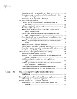 26   Contents




                      Checking the policy serial number on a client ............................                764
                      Sending a message from a Gateway Enforcer appliance to a client
                           about non-compliance .....................................................           765
                      Redirecting HTTP requests to a Web page .................................                 767
                  Authentication range settings .......................................................         768
                      Client IP address ranges compared to trusted external IP
                           addresses ......................................................................     768
                      When to use client IP address ranges .......................................              769
                      About trusted IP addresses .....................................................          770
                      Adding client IP address ranges to the list of addresses that
                           require authentication ....................................................          772
                      Editing client IP address ranges on the list of addresses that
                           require authentication ....................................................          773
                      Removing client IP address ranges from the list of addresses that
                           require authentication ....................................................          773
                      Adding a trusted internal IP address for clients on a management
                           server ...........................................................................   774
                      Specifying trusted external IP addresses ...................................              775
                      Editing trusted internal or external IP address ...........................               776
                      Removing a trusted internal or trusted external IP address ..........                     776
                      IP address range checking order ..............................................            777
                  About advanced Gateway Enforcer appliance settings .......................                    778
                      Specifying packet types and protocols ......................................              778
                      Allowing a legacy client to connect to the network with a Gateway
                           Enforcer appliance .........................................................         780
                      Enabling local authentication on a Gateway Enforcer
                           appliance ......................................................................     780
                      Enabling system time updates for the Gateway Enforcer appliance
                           using the Network Time Protocol ......................................               781
                      Using the Gateway Enforcer appliance as a Web server ...............                      781
                      Using the Gateway Enforcer as a DNS spoofing server ................                      782

     Chapter 42   Installation planning for the LAN Enforcer
                     appliance ....................................................................... 785
                  Planning for the installation of a LAN Enforcer appliance ..................                  785
                       Where to place LAN Enforcer appliances ..................................                786
                  Failover planning for LAN Enforcer appliances ................................                789
                       Where to place LAN Enforcer appliances for failover in a
                           network ........................................................................     789
 