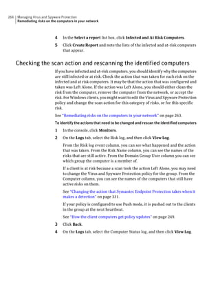 266   Managing Virus and Spyware Protection
      Remediating risks on the computers in your network



                             4    In the Select a report list box, click Infected and At Risk Computers.
                             5    Click Create Report and note the lists of the infected and at-risk computers
                                  that appear.


      Checking the scan action and rescanning the identified computers
                             If you have infected and at-risk computers, you should identify why the computers
                             are still infected or at risk. Check the action that was taken for each risk on the
                             infected and at risk computers. It may be that the action that was configured and
                             taken was Left Alone. If the action was Left Alone, you should either clean the
                             risk from the computer, remove the computer from the network, or accept the
                             risk. For Windows clients, you might want to edit the Virus and Spyware Protection
                             policy and change the scan action for this category of risks, or for this specific
                             risk.
                             See “Remediating risks on the computers in your network” on page 263.
                             To identify the actions that need to be changed and rescan the identified computers
                             1    In the console, click Monitors.
                             2    On the Logs tab, select the Risk log, and then click View Log.
                                  From the Risk log event column, you can see what happened and the action
                                  that was taken. From the Risk Name column, you can see the names of the
                                  risks that are still active. From the Domain Group User column you can see
                                  which group the computer is a member of.
                                  If a client is at risk because a scan took the action Left Alone, you may need
                                  to change the Virus and Spyware Protection policy for the group. From the
                                  Computer column, you can see the names of the computers that still have
                                  active risks on them.
                                  See “Changing the action that Symantec Endpoint Protection takes when it
                                  makes a detection” on page 331.
                                  If your policy is configured to use Push mode, it is pushed out to the clients
                                  in the group at the next heartbeat.
                                  See “How the client computers get policy updates” on page 249.
                             3    Click Back.
                             4    On the Logs tab, select the Computer Status log, and then click View Log.
 