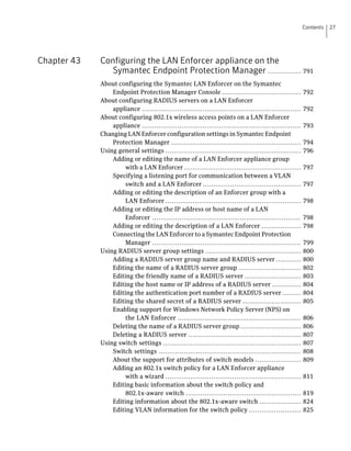 Contents   27




Chapter 43   Configuring the LAN Enforcer appliance on the
               Symantec Endpoint Protection Manager ................ 791
             About configuring the Symantec LAN Enforcer on the Symantec
                 Endpoint Protection Manager Console ......................................               792
             About configuring RADIUS servers on a LAN Enforcer
                 appliance ............................................................................   792
             About configuring 802.1x wireless access points on a LAN Enforcer
                 appliance ............................................................................   793
             Changing LAN Enforcer configuration settings in Symantec Endpoint
                 Protection Manager ..............................................................        794
             Using general settings .................................................................     796
                 Adding or editing the name of a LAN Enforcer appliance group
                      with a LAN Enforcer ........................................................        797
                 Specifying a listening port for communication between a VLAN
                      switch and a LAN Enforcer ...............................................           797
                 Adding or editing the description of an Enforcer group with a
                      LAN Enforcer .................................................................      798
                 Adding or editing the IP address or host name of a LAN
                      Enforcer .......................................................................    798
                 Adding or editing the description of a LAN Enforcer ...................                  798
                 Connecting the LAN Enforcer to a Symantec Endpoint Protection
                      Manager .......................................................................     799
             Using RADIUS server group settings ..............................................            800
                 Adding a RADIUS server group name and RADIUS server ............                         800
                 Editing the name of a RADIUS server group ..............................                 802
                 Editing the friendly name of a RADIUS server ...........................                 803
                 Editing the host name or IP address of a RADIUS server ..............                    804
                 Editing the authentication port number of a RADIUS server .........                      804
                 Editing the shared secret of a RADIUS server ............................                805
                 Enabling support for Windows Network Policy Server (NPS) on
                      the LAN Enforcer ...........................................................        806
                 Deleting the name of a RADIUS server group .............................                 806
                 Deleting a RADIUS server ......................................................          807
             Using switch settings ..................................................................     807
                 Switch settings ....................................................................     808
                 About the support for attributes of switch models ......................                 809
                 Adding an 802.1x switch policy for a LAN Enforcer appliance
                      with a wizard .................................................................     811
                 Editing basic information about the switch policy and
                      802.1x-aware switch .......................................................         819
                 Editing information about the 802.1x-aware switch ....................                   824
                 Editing VLAN information for the switch policy .........................                 825
 