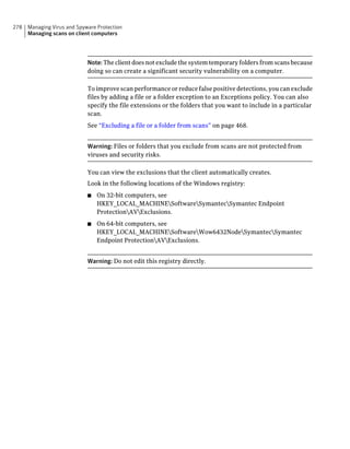 278   Managing Virus and Spyware Protection
      Managing scans on client computers




                             Note: The client does not exclude the system temporary folders from scans because
                             doing so can create a significant security vulnerability on a computer.

                             To improve scan performance or reduce false positive detections, you can exclude
                             files by adding a file or a folder exception to an Exceptions policy. You can also
                             specify the file extensions or the folders that you want to include in a particular
                             scan.
                             See “Excluding a file or a folder from scans” on page 468.


                             Warning: Files or folders that you exclude from scans are not protected from
                             viruses and security risks.

                             You can view the exclusions that the client automatically creates.
                             Look in the following locations of the Windows registry:
                             ■   On 32-bit computers, see
                                 HKEY_LOCAL_MACHINESoftwareSymantecSymantec Endpoint
                                 ProtectionAVExclusions.
                             ■   On 64-bit computers, see
                                 HKEY_LOCAL_MACHINESoftwareWow6432NodeSymantecSymantec
                                 Endpoint ProtectionAVExclusions.


                             Warning: Do not edit this registry directly.
 