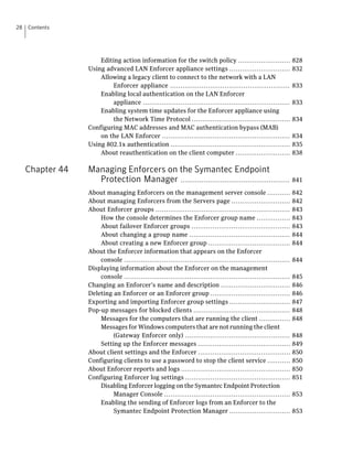 28   Contents




                      Editing action information for the switch policy .........................                828
                  Using advanced LAN Enforcer appliance settings .............................                  832
                      Allowing a legacy client to connect to the network with a LAN
                           Enforcer appliance .........................................................         833
                      Enabling local authentication on the LAN Enforcer
                           appliance ......................................................................     833
                      Enabling system time updates for the Enforcer appliance using
                           the Network Time Protocol ...............................................            834
                  Configuring MAC addresses and MAC authentication bypass (MAB)
                      on the LAN Enforcer .............................................................         834
                  Using 802.1x authentication .........................................................         835
                      About reauthentication on the client computer ..........................                  838

     Chapter 44   Managing Enforcers on the Symantec Endpoint
                    Protection Manager .................................................... 841
                  About managing Enforcers on the management server console ...........                         842
                  About managing Enforcers from the Servers page ............................                   842
                  About Enforcer groups ................................................................        843
                      How the console determines the Enforcer group name ................                       843
                      About failover Enforcer groups ...............................................            843
                      About changing a group name ................................................              844
                      About creating a new Enforcer group .......................................               844
                  About the Enforcer information that appears on the Enforcer
                      console ...............................................................................   844
                  Displaying information about the Enforcer on the management
                      console ...............................................................................   845
                  Changing an Enforcer’s name and description .................................                 846
                  Deleting an Enforcer or an Enforcer group ......................................              846
                  Exporting and importing Enforcer group settings .............................                 847
                  Pop-up messages for blocked clients ..............................................            848
                      Messages for the computers that are running the client ...............                    848
                      Messages for Windows computers that are not running the client
                           (Gateway Enforcer only) ..................................................           848
                      Setting up the Enforcer messages ............................................             849
                  About client settings and the Enforcer ............................................           850
                  Configuring clients to use a password to stop the client service ...........                  850
                  About Enforcer reports and logs ....................................................          850
                  Configuring Enforcer log settings ..................................................          851
                      Disabling Enforcer logging on the Symantec Endpoint Protection
                           Manager Console ............................................................         853
                      Enabling the sending of Enforcer logs from an Enforcer to the
                           Symantec Endpoint Protection Manager .............................                   853
 