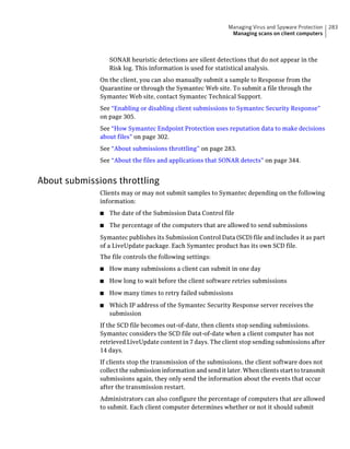 Managing Virus and Spyware Protection   283
                                                              Managing scans on client computers



                  SONAR heuristic detections are silent detections that do not appear in the
                  Risk log. This information is used for statistical analysis.
              On the client, you can also manually submit a sample to Response from the
              Quarantine or through the Symantec Web site. To submit a file through the
              Symantec Web site, contact Symantec Technical Support.
              See “Enabling or disabling client submissions to Symantec Security Response”
              on page 305.
              See “How Symantec Endpoint Protection uses reputation data to make decisions
              about files” on page 302.
              See “About submissions throttling” on page 283.
              See “About the files and applications that SONAR detects” on page 344.


About submissions throttling
              Clients may or may not submit samples to Symantec depending on the following
              information:
              ■   The date of the Submission Data Control file
              ■   The percentage of the computers that are allowed to send submissions
              Symantec publishes its Submission Control Data (SCD) file and includes it as part
              of a LiveUpdate package. Each Symantec product has its own SCD file.
              The file controls the following settings:
              ■   How many submissions a client can submit in one day
              ■   How long to wait before the client software retries submissions
              ■   How many times to retry failed submissions
              ■   Which IP address of the Symantec Security Response server receives the
                  submission
              If the SCD file becomes out-of-date, then clients stop sending submissions.
              Symantec considers the SCD file out-of-date when a client computer has not
              retrieved LiveUpdate content in 7 days. The client stop sending submissions after
              14 days.
              If clients stop the transmission of the submissions, the client software does not
              collect the submission information and send it later. When clients start to transmit
              submissions again, they only send the information about the events that occur
              after the transmission restart.
              Administrators can also configure the percentage of computers that are allowed
              to submit. Each client computer determines whether or not it should submit
 