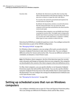 288   Managing Virus and Spyware Protection
      Setting up scheduled scans that run on Windows computers




                            Security risks               By default, the client moves any files that security risks
                                                         infect to the Quarantine on the infected computer. The client
                                                         also tries to remove or repair the risk's side effects.

                                                         If a security risk cannot be quarantined and repaired, the
                                                         second action is to log the risk.

                                                         By default, the Quarantine contains a record of all actions
                                                         that the client performed. You can return the client
                                                         computer to the state that existed before the client tried the
                                                         removal and repair.

                                                         On Windows client computers, you can disable Auto-Protect
                                                         scanning for security risks. You might want to temporarily
                                                         disable Auto-Protect scanning of security risks if detection
                                                         of a security risk could compromise a computer's stability.
                                                         Other types of scans continue to detect the risk.


                            Detections by SONAR are considered suspicious events. You configure actions for
                            these detections as part of the SONAR configuration.
                            See “Managing SONAR” on page 345.
                            For Windows client computers, you can assign a first and a second action for
                            Symantec Endpoint Protection to take when it finds risks. You can configure
                            different actions for viruses and security risks. You can use different actions for
                            scheduled, on-demand, or Auto-Protect scans.


                            Note: On Windows client computers, the list of the detection types for security
                            risks is dynamic and changes as Symantec discovers new categories. New categories
                            are downloaded to the console or the client computer when new definitions arrive.

                            For Mac client computers, you can specify whether or not Symantec Endpoint
                            Protection repairs the infected files that it finds. You can also specify whether
                            Symantec Endpoint Protection moves the infected files that it cannot repair into
                            the Quarantine. You can configure the settings for all administrator-defined scans
                            or for Auto-Protect scans.
                            See “Managing the Quarantine” on page 308.



      Setting up scheduled scans that run on Windows
      computers
                            You configure scheduled scans as part of a Virus and Spyware Protection policy.
                            The scan settings are different for Windows clients and for Mac clients.
 