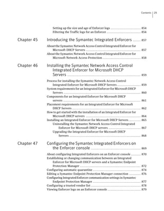 Contents   29




                  Setting up the size and age of Enforcer logs ............................... 854
                  Filtering the Traffic logs for an Enforcer ................................... 854

Chapter 45   Introducing the Symantec Integrated Enforcers ........ 857
             About the Symantec Network Access Control Integrated Enforcer for
                Microsoft DHCP Servers ........................................................ 857
             About the Symantec Network Access Control Integrated Enforcer for
                Microsoft Network Access Protection ....................................... 858

Chapter 46   Installing the Symantec Network Access Control
                Integrated Enforcer for Microsoft DHCP
                Servers ........................................................................... 859
             Process for installing the Symantec Network Access Control
                 Integrated Enforcer for Microsoft DHCP Servers ........................                   859
             System requirements for an Integrated Enforcer for Microsoft DHCP
                 Servers ...............................................................................   860
             Components for an Integrated Enforcer for Microsoft DHCP
                 servers ...............................................................................   861
             Placement requirements for an Integrated Enforcer for Microsoft
                 DHCP Servers ......................................................................       862
             How to get started with the installation of an Integrated Enforcer for
                 Microsoft DHCP servers ........................................................           864
             Installing an Integrated Enforcer for Microsoft DHCP Servers ............                     865
                 Uninstalling the Symantec Network Access Control Integrated
                      Enforcer for Microsoft DHCP servers .................................                867
                 Upgrading the Integrated Enforcer for Microsoft DHCP
                      Servers .........................................................................    868

Chapter 47   Configuring the Symantec Integrated Enforcers on
               the Enforcer console ................................................... 869
             About configuring Integrated Enforcers on an Enforcer console ..........                      870
             Establishing or changing communication between an Integrated
                  Enforcer for Microsoft DHCP servers and a Symantec Endpoint
                  Protection Manager ..............................................................        872
             Configuring automatic quarantine .................................................            874
             Editing a Symantec Endpoint Protection Manager connection ............                        876
             Configuring Integrated Enforcer communication settings in Symantec
                  Endpoint Protection Manager .................................................            877
             Configuring a trusted vendor list ...................................................         878
             Viewing Enforcer logs on an Enforcer console ..................................               879
 