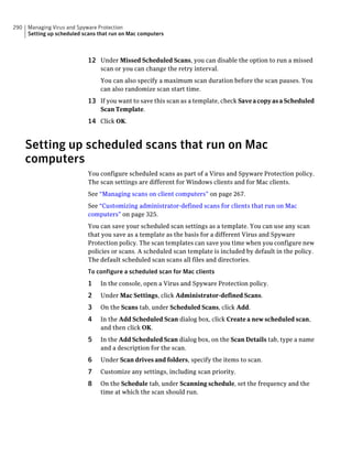 290   Managing Virus and Spyware Protection
      Setting up scheduled scans that run on Mac computers



                             12 Under Missed Scheduled Scans, you can disable the option to run a missed
                                 scan or you can change the retry interval.
                                 You can also specify a maximum scan duration before the scan pauses. You
                                 can also randomize scan start time.
                             13 If you want to save this scan as a template, check Save a copy as a Scheduled
                                 Scan Template.
                             14 Click OK.


      Setting up scheduled scans that run on Mac
      computers
                             You configure scheduled scans as part of a Virus and Spyware Protection policy.
                             The scan settings are different for Windows clients and for Mac clients.
                             See “Managing scans on client computers” on page 267.
                             See “Customizing administrator-defined scans for clients that run on Mac
                             computers” on page 325.
                             You can save your scheduled scan settings as a template. You can use any scan
                             that you save as a template as the basis for a different Virus and Spyware
                             Protection policy. The scan templates can save you time when you configure new
                             policies or scans. A scheduled scan template is included by default in the policy.
                             The default scheduled scan scans all files and directories.
                             To configure a scheduled scan for Mac clients
                             1   In the console, open a Virus and Spyware Protection policy.
                             2   Under Mac Settings, click Administrator-defined Scans.
                             3   On the Scans tab, under Scheduled Scans, click Add.
                             4   In the Add Scheduled Scan dialog box, click Create a new scheduled scan,
                                 and then click OK.
                             5   In the Add Scheduled Scan dialog box, on the Scan Details tab, type a name
                                 and a description for the scan.
                             6   Under Scan drives and folders, specify the items to scan.
                             7   Customize any settings, including scan priority.
                             8   On the Schedule tab, under Scanning schedule, set the frequency and the
                                 time at which the scan should run.
 