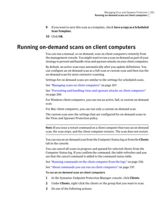 Managing Virus and Spyware Protection   291
                                                 Running on-demand scans on client computers



          9   If you want to save this scan as a template, check Save a copy as a Scheduled
              Scan Template.
          10 Click OK.


Running on-demand scans on client computers
          You can run a manual, or on-demand, scan on client computers remotely from
          the management console. You might want to run a scan on demand as part of your
          strategy to prevent and handle virus and spyware attacks on your client computers.
          By default, an active scan runs automatically after you update definitions. You
          can configure an on-demand scan as a full scan or custom scan and then run the
          on-demand scan for more extensive scanning.
          Settings for on-demand scans are similar to the settings for scheduled scans.
          See “Managing scans on client computers” on page 267.
          See “Preventing and handling virus and spyware attacks on client computers”
          on page 260.
          For Windows client computers, you can run an active, full, or custom on-demand
          scan.
          For Mac client computers, you can run only a custom on-demand scan.
          The custom scan uses the settings that are configured for on-demand scans in
          the Virus and Spyware Protection policy.


          Note: If you issue a restart command on a client computer that runs an on-demand
          scan, the scan stops, and the client computer restarts. The scan does not restart.

          You can run an on-demand scan from the Computer Status log or from the Clients
          tab in the console.
          You can cancel all scans in progress and queued for selected clients from the
          Computer Status log. If you confirm the command, the table refreshes and you
          see that the cancel command is added to the command status table.
          See “Running commands on the client computer from the logs” on page 556.
          See “About commands you can run on client computers” on page 197.
          To run an on-demand scan on client computers
          1   In the Symantec Endpoint Protection Manager console, click Clients.
          2   Under Clients, right-click the clients or the group that you want to scan.
          3   Do one of the following actions:
 