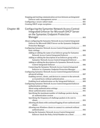 30   Contents




                  Stopping and starting communication services between an Integrated
                      Enforcer and a management server .......................................... 880
                  Configuring a secure subnet mask ................................................. 881
                  Creating DHCP scope exceptions ................................................... 882

     Chapter 48   Configuring the Symantec Network Access Control
                    Integrated Enforcer for Microsoft DHCP Server
                    on the Symantec Endpoint Protection
                    Manager ......................................................................... 883
                  About configuring the Symantec Network Access Control Integrated
                      Enforcer for Microsoft DHCP Server on the Symantec Endpoint
                      Protection Manager ..............................................................        884
                  Configuring Symantec Network Access Control Integrated Enforcer
                      basic settings .......................................................................   884
                      Adding or editing the name of an Enforcer group for Symantec
                          Network Access Control Integrated Enforcer .......................                   885
                      Adding or editing the description of an Enforcer group with a
                          Symantec Network Access Control Integrated Enforcer .........                        885
                      Adding or editing the description of a Symantec Network Access
                          Control Integrated Enforcer .............................................            886
                      Connecting the Symantec Network Access Control Integrated
                          Enforcer to a Symantec Endpoint Protection Manager ...........                       886
                  Configuring Symantec Network Access Control Integrated Enforcer
                      advanced settings .................................................................      887
                      Enabling servers, clients, and devices to connect to the network
                          as trusted hosts without authentication ..............................               888
                      Enabling local authentication on the Integrated Enforcer ............                    889
                  Configuring Symantec Network Access Control Integrated Enforcer
                      authentication settings ..........................................................       890
                      About using authentication settings .........................................            890
                      About authentication sessions ................................................           891
                      Specifying the maximum number of challenge packets during
                          an authentication session ................................................           893
                      Specifying the frequency of challenge packets to be sent to
                          clients ..........................................................................   893
                      Allowing all clients with continued logging of non-authenticated
                          clients ..........................................................................   894
                      Allowing non-Windows clients to connect to a network without
                          authentication ...............................................................       895
                      Having the Symantec Network Access Control Integrated
                          Enforcer check the Policy Serial Number on a client ..............                   895
 