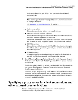 Managing Virus and Spyware Protection   307
                   Specifying a proxy server for client submissions and other external communications



                     reputation database to help protect your computers from new and
                     emerging risks.


                     Note: Unmanaged clients require a paid license to enable the submission
                     of file reputation data.
                     See “Licensing an unmanaged client” on page 115.


               ■     Antivirus detections
                     Information about virus and spyware scan detections.
               ■     Antivirus advanced heuristic detections
                     Information about the potential threats that are detected by Bloodhound
                     and other virus and spyware scan heuristics.
                     These detections are the silent detections that do not appear in the Risk
                     log. Information about these detections is used for statistical analysis.
               ■     SONAR detections
                     Information about the threats that SONAR detects, which include high or
                     low risk detections, system change events, and suspicious behavior from
                     trusted applications.
               ■     SONAR heuristics
                     SONAR heuristic detections are silent detections that do not appear in
                     the Risk log. This information is used for statistical analysis.

           7   Check Allow Insight lookups for threat detection to allow Symantec Endpoint
               Protection to use the Symantec Insight reputation database to make decisions
               about threats.
               Insight lookups are enabled by default. You can disable this option if you do
               not want to allow Symantec Endpoint Protection to query the Symantec
               Insight reputation database.
               Download Insight, Insight Lookup, and SONAR use Insight lookups for threat
               detection. Symantec recommends that you allow Insight lookups. Disabling
               lookups disables Download Insight and may impair the functionality of SONAR
               heuristics and Insight Lookup.



Specifying a proxy server for client submissions and
other external communications
           You can configure a proxy server for submissions and other external
           communications that your Windows clients use.
 
