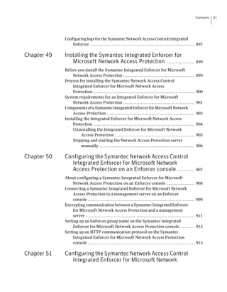 Contents   31




             Configuring logs for the Symantec Network Access Control Integrated
                 Enforcer ............................................................................. 897

Chapter 49   Installing the Symantec Integrated Enforcer for
                Microsoft Network Access Protection ..................... 899
             Before you install the Symantec Integrated Enforcer for Microsoft
                 Network Access Protection .....................................................             899
             Process for installing the Symantec Network Access Control
                 Integrated Enforcer for Microsoft Network Access
                 Protection ...........................................................................      900
             System requirements for an Integrated Enforcer for Microsoft
                 Network Access Protection .....................................................             901
             Components of a Symantec Integrated Enforcer for Microsoft Network
                 Access Protection .................................................................         903
             Installing the Integrated Enforcer for Microsoft Network Access
                 Protection ...........................................................................      904
                 Uninstalling the Integrated Enforcer for Microsoft Network
                      Access Protection ...........................................................          905
                 Stopping and starting the Network Access Protection server
                      manually ......................................................................        906

Chapter 50   Configuring the Symantec Network Access Control
               Integrated Enforcer for Microsoft Network
               Access Protection on an Enforcer console ............. 907
             About configuring a Symantec Integrated Enforcer for Microsoft
                  Network Access Protection on an Enforcer console .....................                     908
             Connecting a Symantec Integrated Enforcer for Microsoft Network
                  Access Protection to a management server on an Enforcer
                  console ...............................................................................    909
             Encrypting communication between a Symantec Integrated Enforcer
                  for Microsoft Network Access Protection and a management
                  server .................................................................................   911
             Setting up an Enforcer group name on the Symantec Integrated
                  Enforcer for Microsoft Network Access Protection console ...........                       912
             Setting up an HTTP communication protocol on the Symantec
                  Integrated Enforcer for Microsoft Network Access Protection
                  console ...............................................................................    913

Chapter 51   Configuring the Symantec Network Access Control
               Integrated Enforcer for Microsoft Network
 