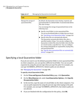 310   Managing Virus and Spyware Protection
      Managing the Quarantine



                             Table 14-17        Managing the Quarantine (continued)

                              Task                        Description

                              Manage the storage of       By default, the Quarantine stores backup, repaired, and
                              quarantined files           quarantined files in a default folder. It automatically deletes
                                                          files after 30 days.
                                                          You can manage the storage of quarantined items in the
                                                          following ways:

                                                          ■ Specify a local folder to store quarantined files.
                                                            You can use the default folder or a folder that you choose.
                                                            See “Specifying a local Quarantine folder” on page 310.
                                                          ■ Specify when files are automatically deleted.
                                                            The Quarantine automatically deletes files after a
                                                            specified number of days. You can also configure the
                                                            Quarantine to delete files when the folder where the files
                                                            are stored reaches a specified size. You can configure
                                                            the settings individually for repaired files, backup files,
                                                            and quarantined files.
                                                            See “Specify when quarantined files are automatically
                                                            deleted” on page 311.



      Specifying a local Quarantine folder
                             If you do not want to use the default quarantine folder to store quarantined files
                             on client computers, you can specify a different local folder. You can use path
                             expansion by using the percent sign when you type the path. For example, you
                             can type %COMMON_APPDATA%. Relative paths are not allowed.
                             See “Managing the Quarantine” on page 308.
                             To specify a local Quarantine folder
                             1    On the Virus and Spyware Protection Policy page, click Quarantine.
                             2    On the Miscellaneous tab, under Local Quarantine Options, click Specify
                                  the quarantine folder.
                             3    In the text box, type the name of a local folder on the client computers. You
                                  can use path expansion by using the percent sign when typing in the path.
                                  For example, you can type %COMMON_APPDATA%, but relative paths are
                                  not allowed.
                             4    If you are finished with the configuration for this policy, click OK.
 