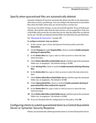 Managing Virus and Spyware Protection     311
                                                                              Managing the Quarantine




Specify when quarantined files are automatically deleted
               Symantec Endpoint Protection automatically deletes the files in the Quarantine
               when they exceed a specified age. You can configure the Quarantine to also delete
               files when the folder where they are stored reaches a certain size.
               You can use one of the settings, or you can use both together. If you set both types
               of limits, then all files older than the time you have set are purged first. If the size
               of the folder still exceeds the size limit that you set, then the oldest files are deleted
               one by one. The files are deleted until the folder size falls below the specified limit.
               See “Managing the Quarantine” on page 308.
               To configure automatic clean-up options
               1   In the console, open a Virus and Spyware Protection policy and click
                   Quarantine.
               2   On the Cleanup tab, under Repaired files, check or uncheck Enable automatic
                   deleting of repaired files.
               3   In the Delete after box, type a value or click an arrow to select the time
                   interval in days.
               4   Check Delete oldest files to limit folder size at, and then type in the maximum
                   folder size, in megabytes. The default setting is 50 MB.
               5   Under Backup Files, check or uncheck Enable automatic deleting of backup
                   files.
               6   In the Delete after box, type or click an arrow to select the time interval in
                   days.
               7   Check Delete oldest files to limit folder size at, and then type the maximum
                   folder size, in megabytes. The default is 50 MB.
               8   Under Quarantined Files, check or uncheck Enable automatic deleting of
                   quarantined files that could not be repaired.
               9   In the Delete after box, type a value or click an arrow to select the time
                   interval in days.
               10 Check Delete oldest files to limit folder size at, and then type in the maximum
                   folder size, in megabytes. The default is 50 MB.
               11 If you are finished with the configuration for this policy, click OK.


Configuring clients to submit quarantined items to a Central Quarantine
Server or Symantec Security Response
               Clients can automatically submit quarantine items to a Central Quarantine Server.
 