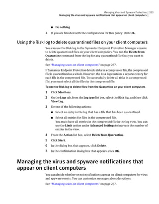 Managing Virus and Spyware Protection    313
                          Managing the virus and spyware notifications that appear on client computers



                   ■   Do nothing

               3   If you are finished with the configuration for this policy, click OK.


Using the Risk log to delete quarantined files on your client computers
               You can use the Risk log in the Symantec Endpoint Protection Manager console
               to delete quarantined files on your client computers. You run the Delete from
               Quarantine command from the log for any quarantined file that you want to
               delete.
               See “Managing scans on client computers” on page 267.
               If Symantec Endpoint Protection detects risks in a compressed file, the compressed
               file is quarantined as a whole. However, the Risk log contains a separate entry for
               each file in the compressed file. To successfully delete all risks in a compressed
               file, you must select all the files in the compressed file.
               To use the Risk log to delete files from the Quarantine on your client computers
               1   Click Monitors.
               2   On the Logs tab, from the Log type list box, select the Risk log, and then click
                   View Log.
               3   Do one of the following actions:
                   ■   Select an entry in the log that has a file that has been quarantined.
                   ■   Select all entries for files in the compressed file.
                       You must have all entries in the compressed file in the log view. You can
                       use the Limit option under Advanced Settings to increase the number of
                       entries in the view.

               4   From the Action list box, select Delete from Quarantine.
               5   Click Start.
               6   In the dialog box that appears, click Delete.
               7   In the confirmation dialog box that appears, click OK.



Managing the virus and spyware notifications that
appear on client computers
               You can decide whether or not notifications appear on client computers for virus
               and spyware events. You can customize messages about detections.
               See “Managing scans on client computers” on page 267.
 