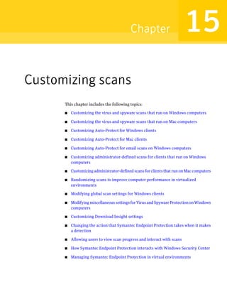Chapter                        15
Customizing scans
      This chapter includes the following topics:

      ■   Customizing the virus and spyware scans that run on Windows computers

      ■   Customizing the virus and spyware scans that run on Mac computers

      ■   Customizing Auto-Protect for Windows clients

      ■   Customizing Auto-Protect for Mac clients

      ■   Customizing Auto-Protect for email scans on Windows computers

      ■   Customizing administrator-defined scans for clients that run on Windows
          computers

      ■   Customizing administrator-defined scans for clients that run on Mac computers

      ■   Randomizing scans to improve computer performance in virtualized
          environments

      ■   Modifying global scan settings for Windows clients

      ■   Modifying miscellaneous settings for Virus and Spyware Protection on Windows
          computers

      ■   Customizing Download Insight settings

      ■   Changing the action that Symantec Endpoint Protection takes when it makes
          a detection

      ■   Allowing users to view scan progress and interact with scans

      ■   How Symantec Endpoint Protection interacts with Windows Security Center

      ■   Managing Symantec Endpoint Protection in virtual environments
 
