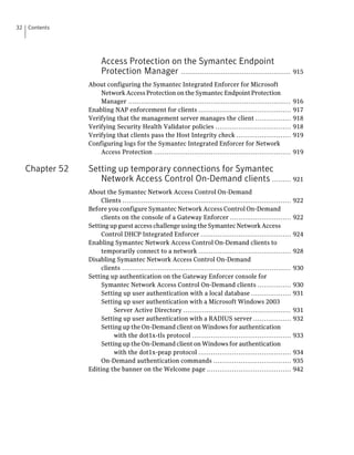 32   Contents




                       Access Protection on the Symantec Endpoint
                       Protection Manager .................................................... 915
                  About configuring the Symantec Integrated Enforcer for Microsoft
                      Network Access Protection on the Symantec Endpoint Protection
                      Manager .............................................................................       916
                  Enabling NAP enforcement for clients ............................................               917
                  Verifying that the management server manages the client .................                       918
                  Verifying Security Health Validator policies ....................................               918
                  Verifying that clients pass the Host Integrity check ..........................                 919
                  Configuring logs for the Symantec Integrated Enforcer for Network
                      Access Protection .................................................................         919

     Chapter 52   Setting up temporary connections for Symantec
                     Network Access Control On-Demand clients ......... 921
                  About the Symantec Network Access Control On-Demand
                       Clients ................................................................................   922
                  Before you configure Symantec Network Access Control On-Demand
                       clients on the console of a Gateway Enforcer .............................                 922
                  Setting up guest access challenge using the Symantec Network Access
                       Control DHCP Integrated Enforcer ...........................................               924
                  Enabling Symantec Network Access Control On-Demand clients to
                       temporarily connect to a network ............................................              928
                  Disabling Symantec Network Access Control On-Demand
                       clients ................................................................................   930
                  Setting up authentication on the Gateway Enforcer console for
                       Symantec Network Access Control On-Demand clients ................                         930
                       Setting up user authentication with a local database ...................                   931
                       Setting up user authentication with a Microsoft Windows 2003
                            Server Active Directory ...................................................           931
                       Setting up user authentication with a RADIUS server ..................                     932
                       Setting up the On-Demand client on Windows for authentication
                            with the dot1x-tls protocol ...............................................           933
                       Setting up the On-Demand client on Windows for authentication
                            with the dot1x-peap protocol ............................................             934
                       On-Demand authentication commands .....................................                    935
                  Editing the banner on the Welcome page ........................................                 942
 