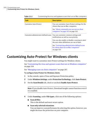 320   Customizing scans
      Customizing Auto-Protect for Windows clients



                             Table 15-2         Customizing the virus and spyware scans that run on Mac computers

                             Task                                  Description

                             Customize Auto-Protect                You can customize Auto-Protect settings for the
                                                                   clients that run on Mac computers.

                                                                   See “About commands you can run on client
                                                                   computers”on page 322 on page 322.

                             Customize administrator-defined scans You can customize common settings and
                                                                   notifications as well as scan priority.

                                                                   You can also enable or disable a warning to alert
                                                                   the user when definitions are out-of-date.

                                                                   See “Customizing administrator-defined scans
                                                                   for clients that run on Mac computers”
                                                                   on page 325.




      Customizing Auto-Protect for Windows clients
                             You might want to customize Auto-Protect settings for Windows clients.
                             See “Customizing the virus and spyware scans that run on Windows computers”
                             on page 318.
                             See “Managing scans on client computers” on page 267.
                             To configure Auto-Protect for Windows clients
                             1   In the console, open a Virus and Spyware Protection policy.
                             2   Under Windows Settings, under Protection Technology, click Auto-Protect.
                             3   On the Scan Details tab, check or uncheck Enable Auto-Protect.


                                 Note: If you disable Auto-Protect, Download Insight cannot function even if
                                 it is enabled.


                             4   Under Scanning, under File types, click one of the following options:
                                 ■   Scan all files
                                     This is the default and most secure option.
                                 ■   Scan only selected extensions
                                     You can improve scan performance by selecting this option, however, you
                                     might decrease the protection on your computer.
 