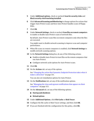 Customizing scans   321
                                       Customizing Auto-Protect for Windows clients



5   Under Additional options, check or uncheck Scan for security risks and
    Block security risk from being installed.
6   Click Advanced Scanning and Monitoring to change options for actions that
    trigger Auto-Protect scans and how Auto-Protect handles scans of floppy
    disks.
7   Click OK.
8   Under Network Settings, check or uncheck Scan files on remote computers
    to enable or disable Auto-Protect scans of network files.
    By default, Auto-Protect scans files on remote computers only when the files
    are executed.
    You might want to disable network scanning to improve scan and computer
    performance.
9   When file scans on remote computers is enabled, click Network Settings to
    modify network scanning options.
10 In the Network Settings dialog box, do any of the following actions:
    ■   Enable or disable Auto-Protect to trust files on the remote computers that
        run Auto-Protect.
    ■   Configure network cache options for Auto-Protect scans.

11 Click OK.
12 On the Actions tab, set any of the options.
    See “Changing the action that Symantec Endpoint Protection takes when it
    makes a detection” on page 331.
    You can also set remediation options for Auto-Protect.
13 On the Notifications tab, set any of the notification options.
    See “Managing the virus and spyware notifications that appear on client
    computers” on page 313.
14 On the Advanced tab, set any of the following options:
    ■   Startup and shutdown
    ■   Reload options

15 Under Additional Options, click File Cache or Risk Tracer.
16 Configure the file cache or Risk Tracer settings, and then click OK.
17 If you are finished with the configuration for this policy, click OK.
 
