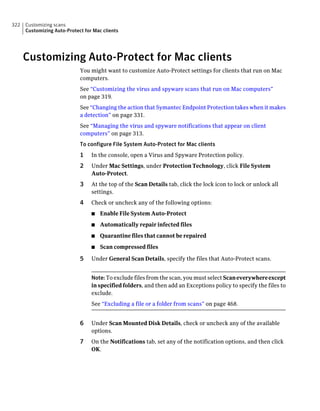 322   Customizing scans
      Customizing Auto-Protect for Mac clients




      Customizing Auto-Protect for Mac clients
                             You might want to customize Auto-Protect settings for clients that run on Mac
                             computers.
                             See “Customizing the virus and spyware scans that run on Mac computers”
                             on page 319.
                             See “Changing the action that Symantec Endpoint Protection takes when it makes
                             a detection” on page 331.
                             See “Managing the virus and spyware notifications that appear on client
                             computers” on page 313.
                             To configure File System Auto-Protect for Mac clients
                             1    In the console, open a Virus and Spyware Protection policy.
                             2    Under Mac Settings, under Protection Technology, click File System
                                  Auto-Protect.
                             3    At the top of the Scan Details tab, click the lock icon to lock or unlock all
                                  settings.
                             4    Check or uncheck any of the following options:
                                  ■   Enable File System Auto-Protect
                                  ■   Automatically repair infected files
                                  ■   Quarantine files that cannot be repaired
                                  ■   Scan compressed files

                             5    Under General Scan Details, specify the files that Auto-Protect scans.


                                  Note: To exclude files from the scan, you must select Scan everywhere except
                                  in specified folders, and then add an Exceptions policy to specify the files to
                                  exclude.
                                  See “Excluding a file or a folder from scans” on page 468.


                             6    Under Scan Mounted Disk Details, check or uncheck any of the available
                                  options.
                             7    On the Notifications tab, set any of the notification options, and then click
                                  OK.
 