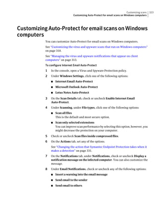 Customizing scans   323
                                 Customizing Auto-Protect for email scans on Windows computers




Customizing Auto-Protect for email scans on Windows
computers
           You can customize Auto-Protect for email scans on Windows computers.
           See “Customizing the virus and spyware scans that run on Windows computers”
           on page 318.
           See “Managing the virus and spyware notifications that appear on client
           computers” on page 313.
           To configure Internet Email Auto-Protect
           1   In the console, open a Virus and Spyware Protection policy.
           2   Under Windows Settings, click one of the following options:
               ■   Internet Email Auto-Protect
               ■   Microsoft Outlook Auto-Protect
               ■   Lotus Notes Auto-Protect

           3   On the Scan Details tab, check or uncheck Enable Internet Email
               Auto-Protect.
           4   Under Scanning, under File types, click one of the following options:
               ■   Scan all files
                   This is the default and most secure option.
               ■   Scan only selected extensions
                   You can improve scan performance by selecting this option, however, you
                   might decrease the protection on your computer.

           5   Check or uncheck Scan files inside compressed files.
           6   On the Actions tab, set any of the options.
               See “Changing the action that Symantec Endpoint Protection takes when it
               makes a detection” on page 331.
           7   On the Notifications tab, under Notifications, check or uncheck Display a
               notification message on the infected computer. You can also customize the
               message.
           8   Under Email Notifications, check or uncheck any of the following options:
               ■   Insert a warning into the email message
               ■   Send email to the sender
               ■   Send email to others
 