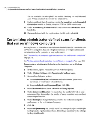 324   Customizing scans
      Customizing administrator-defined scans for clients that run on Windows computers



                                  You can customize the message text and include a warning. For Internet Email
                                  Auto-Protect you must also specify the email server.
                             9    For Internet Email Auto-Protect only, on the Advanced tab, under Encrypted
                                  Connections, enable or disable encrypted POP3 or SMTP connections.
                             10 Under Mass Mailing Worm Heuristics, check or uncheck Outbound worm
                                  heuristics.
                             11 If you are finished with the configuration for this policy, click OK.


      Customizing administrator-defined scans for clients
      that run on Windows computers
                             You might want to customize scheduled or on-demand scans for clients that run
                             on Windows computers. You can set options for scans of compressed files and
                             optimize the scan for computer or scan performance.
                             See “Customizing the virus and spyware scans that run on Windows computers”
                             on page 318.
                             See “Setting up scheduled scans that run on Windows computers” on page 288.
                             To customize an administrator-defined scan for clients that run on Windows
                             computers
                             1    In the console, open a Virus and Spyware Protection policy.
                             2    Under Windows Settings, click Administrator-defined scans.
                             3    Do one of the following actions:
                                  ■   Under Scheduled Scans, select the scheduled scan that you want to
                                      customize, or create a new scheduled scan.
                                  ■   Under Administrator On-demand Scan, click Edit.

                             4    On the Scan Details tab, select Advanced Scanning Options.
                             5    On the Compressed Files tab, you can reduce the number of levels to scan
                                  compressed files. If you reduce the number of levels, you might improve client
                                  computer performance.
                             6    On the Tuning tab, change the tuning level for the best client computer
                                  performance or the best scan performance.
                             7    Click OK.
                             8    On the Insight Lookup tab, change any of the settings to adjust how Insight
                                  Lookup handles reputation detections. The settings are similar to the settings
                                  for Download Insight.
 