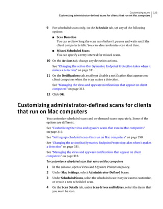 Customizing scans   325
                    Customizing administrator-defined scans for clients that run on Mac computers



           9   For scheduled scans only, on the Schedule tab, set any of the following
               options:
               ■   Scan Duration
                   You can set how long the scan runs before it pauses and waits until the
                   client computer is idle. You can also randomize scan start time.
               ■   Missed Scheduled Scans
                   You can specify a retry interval for missed scans.

           10 On the Actions tab, change any detection actions.
               See “Changing the action that Symantec Endpoint Protection takes when it
               makes a detection” on page 331.
           11 On the Notifications tab, enable or disable a notification that appears on
               client computers when the scan makes a detection.
               See “Managing the virus and spyware notifications that appear on client
               computers” on page 313.
           12 Click OK.


Customizing administrator-defined scans for clients
that run on Mac computers
           You customize scheduled scans and on-demand scans separately. Some of the
           options are different.
           See “Customizing the virus and spyware scans that run on Mac computers”
           on page 319.
           See “Setting up scheduled scans that run on Mac computers” on page 290.
           See “Changing the action that Symantec Endpoint Protection takes when it makes
           a detection” on page 331.
           See “Managing the virus and spyware notifications that appear on client
           computers” on page 313.
           To customize a scheduled scan that runs on Mac computers
           1   In the console, open a Virus and Spyware Protection policy.
           2   Under Mac Settings, select Administrator-Defined Scans.
           3   Under Scheduled Scans, select the scheduled scan that you want to customize,
               or create a new scheduled scan.
           4   On the Scan Details tab, under Scan drives and folders, select the items that
               you want to scan.
 
