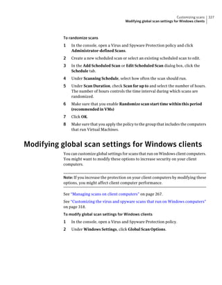Customizing scans   327
                                              Modifying global scan settings for Windows clients



           To randomize scans
           1   In the console, open a Virus and Spyware Protection policy and click
               Administrator-defined Scans.
           2   Create a new scheduled scan or select an existing scheduled scan to edit.
           3   In the Add Scheduled Scan or Edit Scheduled Scan dialog box, click the
               Schedule tab.
           4   Under Scanning Schedule, select how often the scan should run.
           5   Under Scan Duration, check Scan for up to and select the number of hours.
               The number of hours controls the time interval during which scans are
               randomized.
           6   Make sure that you enable Randomize scan start time within this period
               (recommended in VMs)
           7   Click OK.
           8   Make sure that you apply the policy to the group that includes the computers
               that run Virtual Machines.



Modifying global scan settings for Windows clients
           You can customize global settings for scans that run on Windows client computers.
           You might want to modify these options to increase security on your client
           computers.


           Note: If you increase the protection on your client computers by modifying these
           options, you might affect client computer performance.

           See “Managing scans on client computers” on page 267.
           See “Customizing the virus and spyware scans that run on Windows computers”
           on page 318.
           To modify global scan settings for Windows clients
           1   In the console, open a Virus and Spyware Protection policy.
           2   Under Windows Settings, click Global Scan Options.
 