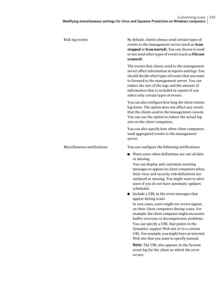 Customizing scans     329
Modifying miscellaneous settings for Virus and Spyware Protection on Windows computers




Risk log events                        By default, clients always send certain types of
                                       events to the management server (such as Scan
                                       stopped or Scan started). You can choose to send
                                       or not send other types of events (such as File not
                                       scanned).

                                       The events that clients send to the management
                                       server affect information in reports and logs. You
                                       should decide what types of events that you want
                                       to forward to the management server. You can
                                       reduce the size of the logs and the amount of
                                       information that is included in reports if you
                                       select only certain types of events.

                                       You can also configure how long the client retains
                                       log items. The option does not affect any events
                                       that the clients send to the management console.
                                       You can use the option to reduce the actual log
                                       size on the client computers.

                                       You can also specify how often client computers
                                       send aggregated events to the management
                                       server.

Miscellaneous notifications            You can configure the following notifications:

                                       ■ Warn users when definitions are out-of-date
                                         or missing
                                         You can display and customize warning
                                         messages to appear on client computers when
                                         their virus and security risk definitions are
                                         outdated or missing. You might want to alert
                                         users if you do not have automatic updates
                                         scheduled.
                                       ■ Include a URL in the error messages that
                                         appear during scans
                                         In rare cases, users might see errors appear
                                         on their client computers during scans. For
                                         example, the client computer might encounter
                                         buffer overruns or decompression problems.
                                         You can specify a URL that points to the
                                         Symantec support Web site or to a custom
                                         URL. For example, you might have an internal
                                         Web site that you want to specify instead.
                                           Note: The URL also appears in the System
                                           event log for the client on which the error
                                           occurs.
 