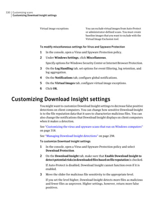 330   Customizing scans
      Customizing Download Insight settings




                            Virtual image exceptions             You can exclude virtual images from Auto-Protect
                                                                 or administrator-defined scans. You must create
                                                                 baseline images that you want to exclude with the
                                                                 Virtual Image Exclusion tool.


                            To modify miscellaneous settings for Virus and Spyware Protection
                            1    In the console, open a Virus and Spyware Protection policy.
                            2    Under Windows Settings, click Miscellaneous.
                                 Specify options for Windows Security Center or Internet Browser Protection.
                            3    On the Log Handling tab, set options for event filtering, log retention, and
                                 log aggregation.
                            4    On the Notifications tab, configure global notifications.
                            5    On the Virtual Images tab, configure virtual image exceptions.
                            6    Click OK.



      Customizing Download Insight settings
                            You might want to customize Download Insight settings to decrease false positive
                            detections on client computers. You can change how sensitive Download Insight
                            is to the file reputation data that it uses to characterize malicious files. You can
                            also change the notifications that Download Insight displays on client computers
                            when it makes a detection.
                            See “Customizing the virus and spyware scans that run on Windows computers”
                            on page 318.
                            See “Managing Download Insight detections” on page 298.
                            To customize Download Insight settings
                            1    In the console, open a Virus and Spyware Protection policy and select
                                 Download Protection.
                            2    On the Download Insight tab, make sure that Enable Download Insight to
                                 detect potential risks in downloaded files based on file reputation is checked.
                                 If Auto-Protect is disabled, Download Insight cannot function even if it is
                                 enabled.
                            3    Move the slider for malicious file sensitivity to the appropriate level.
                                 If you set the level higher, Download Insight detects more files as malicious
                                 and fewer files as unproven. Higher settings, however, return more false
                                 positives.
 
