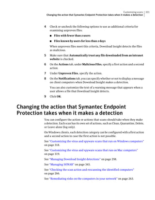 Customizing scans   331
              Changing the action that Symantec Endpoint Protection takes when it makes a detection



          4     Check or uncheck the following options to use as additional criteria for
                examining unproven files:
                ■   Files with fewer than x users
                ■   Files known by users for less than x days
                When unproven files meet this criteria, Download Insight detects the files
                as malicious.
          5     Make sure that Automatically trust any file downloaded from an intranet
                website is checked.
          6     On the Actions tab, under Malicious Files, specify a first action and a second
                action.
          7     Under Unproven Files, specify the action.
          8     On the Notifications tab, you can specify whether or not to display a message
                on client computers when Download Insight makes a detection.
                You can also customize the text of a warning message that appears when a
                user allows a file that Download Insight detects.
          9     Click OK.



Changing the action that Symantec Endpoint
Protection takes when it makes a detection
          You can configure the action or actions that scans should take when they make
          a detection. Each scan has its own set of actions, such as Clean, Quarantine, Delete,
          or Leave alone (log only).
          On Windows clients, each detection category can be configured with a first action
          and a second action in case the first action is not possible.
          See “Customizing the virus and spyware scans that run on Windows computers”
          on page 318.
          See “Customizing the virus and spyware scans that run on Mac computers”
          on page 319.
          See “Managing Download Insight detections” on page 298.
          See “Managing SONAR” on page 345.
          See “Checking the scan action and rescanning the identified computers”
          on page 266.
          See “Remediating risks on the computers in your network” on page 263.
 