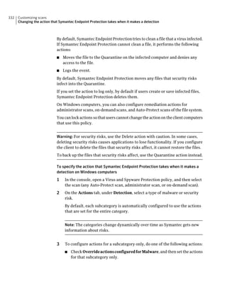 332   Customizing scans
      Changing the action that Symantec Endpoint Protection takes when it makes a detection



                             By default, Symantec Endpoint Protection tries to clean a file that a virus infected.
                             If Symantec Endpoint Protection cannot clean a file, it performs the following
                             actions:
                             ■   Moves the file to the Quarantine on the infected computer and denies any
                                 access to the file.
                             ■   Logs the event.
                             By default, Symantec Endpoint Protection moves any files that security risks
                             infect into the Quarantine.
                             If you set the action to log only, by default if users create or save infected files,
                             Symantec Endpoint Protection deletes them.
                             On Windows computers, you can also configure remediation actions for
                             administrator scans, on-demand scans, and Auto-Protect scans of the file system.
                             You can lock actions so that users cannot change the action on the client computers
                             that use this policy.


                             Warning: For security risks, use the Delete action with caution. In some cases,
                             deleting security risks causes applications to lose functionality. If you configure
                             the client to delete the files that security risks affect, it cannot restore the files.
                             To back up the files that security risks affect, use the Quarantine action instead.

                             To specify the action that Symantec Endpoint Protection takes when it makes a
                             detection on Windows computers
                             1    In the console, open a Virus and Spyware Protection policy, and then select
                                  the scan (any Auto-Protect scan, administrator scan, or on-demand scan).
                             2    On the Actions tab, under Detection, select a type of malware or security
                                  risk.
                                  By default, each subcategory is automatically configured to use the actions
                                  that are set for the entire category.


                                  Note: The categories change dynamically over time as Symantec gets new
                                  information about risks.


                             3    To configure actions for a subcategory only, do one of the following actions:
                                  ■   Check Override actions configured for Malware, and then set the actions
                                      for that subcategory only.
 