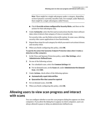 Customizing scans    333
                                     Allowing users to view scan progress and interact with scans




                   Note: There might be a single subcategory under a category, depending
                   on how Symantec currently classifies risks. For example, under Malware,
                   there might be a single subcategory called Viruses.


               ■   Check Override actions configured for Security Risks, and then set the
                   actions for that subcategory only.

           4   Under Actions for, select the first and second actions that the client software
               takes when it detects that category of virus or security risk.
               For security risks, use the Delete action with caution. In some cases, deleting
               security risks causes applications to lose functionality.
           5   Repeat these steps for each category for which you want to set actions (viruses
               and security risks).
           6   When you finish configuring this policy, click OK.
           To specify the action that Symantec Endpoint Protection takes when it makes a
           detection on Mac computers
           1   In the Virus and Spyware Protection policy, under Mac Settings, select
               Administrator-Defined Scans.
           2   Do one of the following actions:
               ■   For scheduled scans, select the Common Settings tab.
               ■   For on-demand scans, on the Scans tab, under Administrator On-demand
                   Scan, click Edit.

           3   Under Actions, check either of the following options:
               ■   Automatically repair infected files
               ■   Quarantine files that cannot be repaired

           4   For on-demand scans, click OK.
           5   When you finish configuring this policy, click OK.



Allowing users to view scan progress and interact
with scans
           You can configure whether or not the scan progress dialog box appears on client
           computers. If you allow the dialog box to appear on client computers, users are
           always allowed to pause or delay an administrator-defined scan.
 